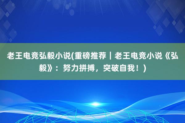 老王电竞弘毅小说(重磅推荐｜老王电竞小说《弘毅》：努力拼搏，突破自我！)