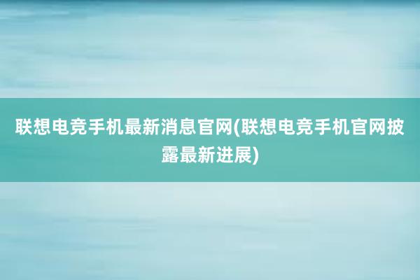 联想电竞手机最新消息官网(联想电竞手机官网披露最新进展)