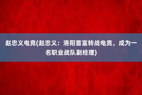 赵忠义电竞(赵忠义：洛阳首富转战电竞，成为一名职业战队副经理)