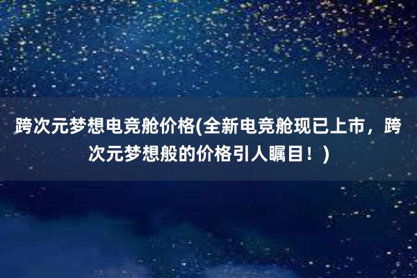 跨次元梦想电竞舱价格(全新电竞舱现已上市，跨次元梦想般的价格引人瞩目！)