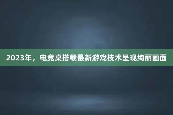 2023年，电竞桌搭载最新游戏技术呈现绚丽画面