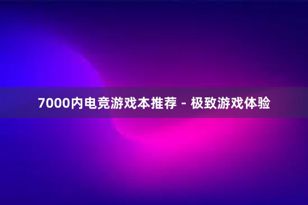 7000内电竞游戏本推荐 - 极致游戏体验