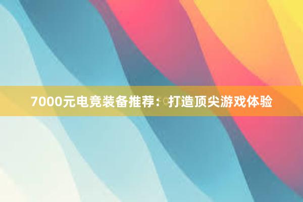 7000元电竞装备推荐：打造顶尖游戏体验