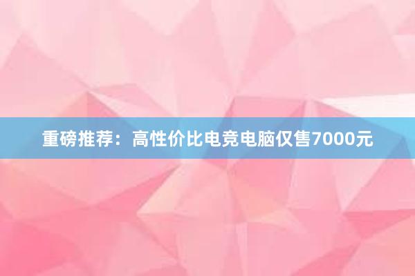 重磅推荐：高性价比电竞电脑仅售7000元