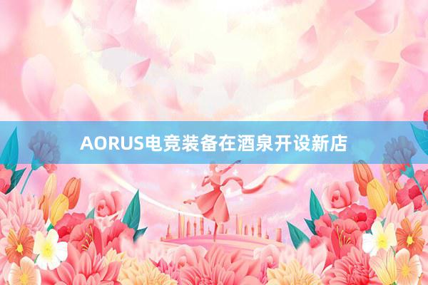 AORUS电竞装备在酒泉开设新店