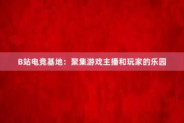 B站电竞基地：聚集游戏主播和玩家的乐园