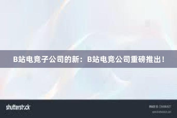 B站电竞子公司的新：B站电竞公司重磅推出！