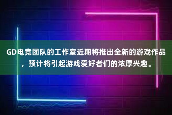 GD电竞团队的工作室近期将推出全新的游戏作品，预计将引起游戏爱好者们的浓厚兴趣。