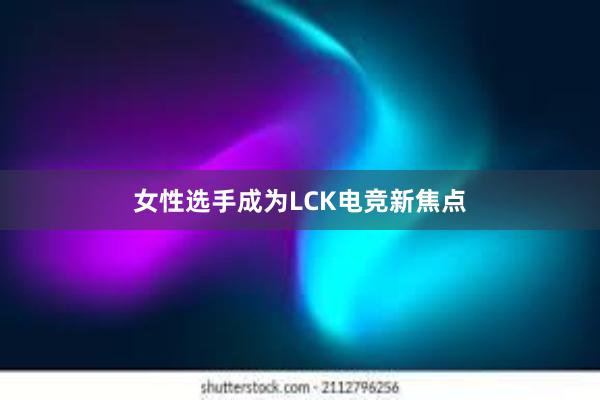 女性选手成为LCK电竞新焦点