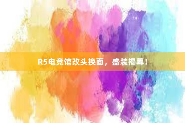 R5电竞馆改头换面，盛装揭幕！