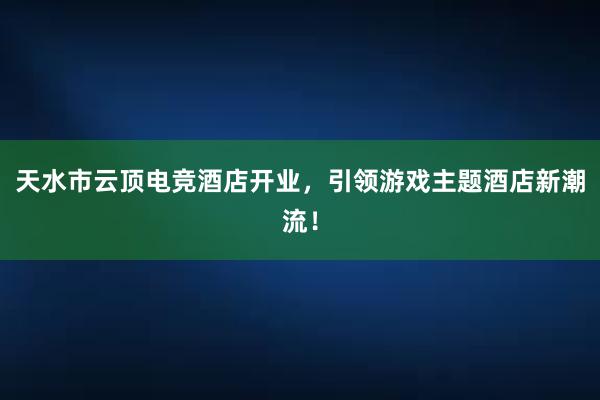 天水市云顶电竞酒店开业，引领游戏主题酒店新潮流！