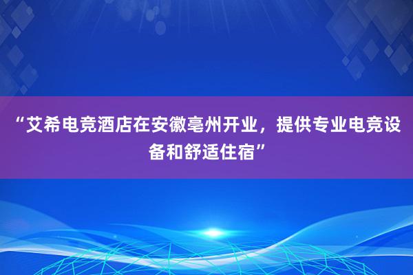 “艾希电竞酒店在安徽亳州开业，提供专业电竞设备和舒适住宿”