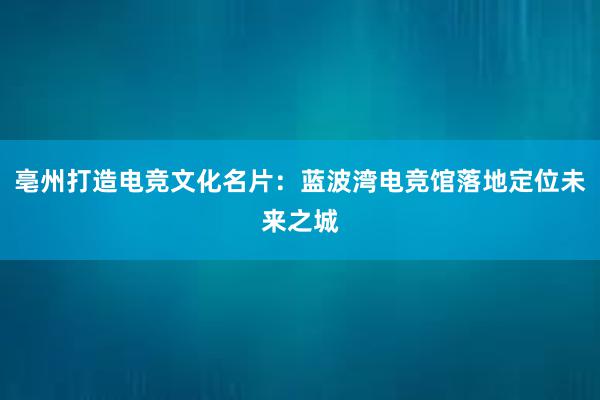 亳州打造电竞文化名片：蓝波湾电竞馆落地定位未来之城