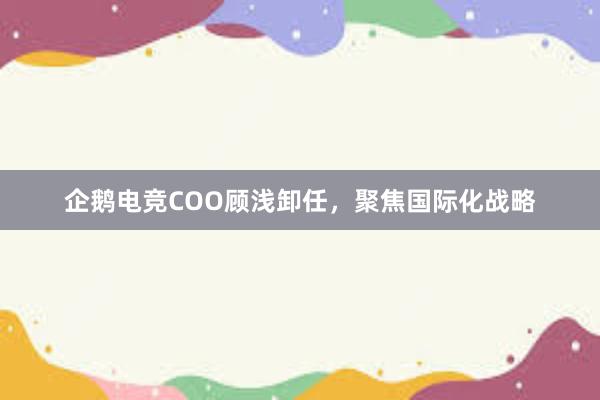 企鹅电竞COO顾浅卸任，聚焦国际化战略