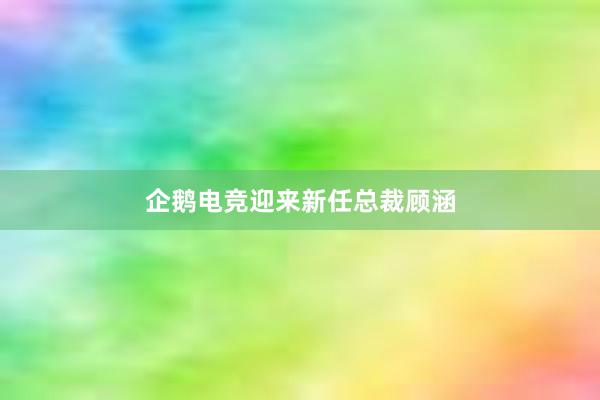 企鹅电竞迎来新任总裁顾涵