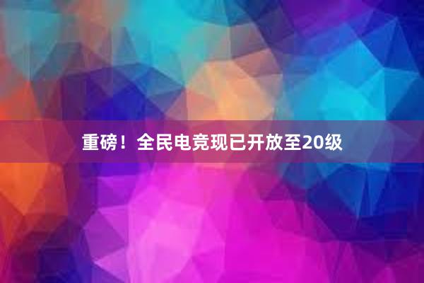 重磅！全民电竞现已开放至20级