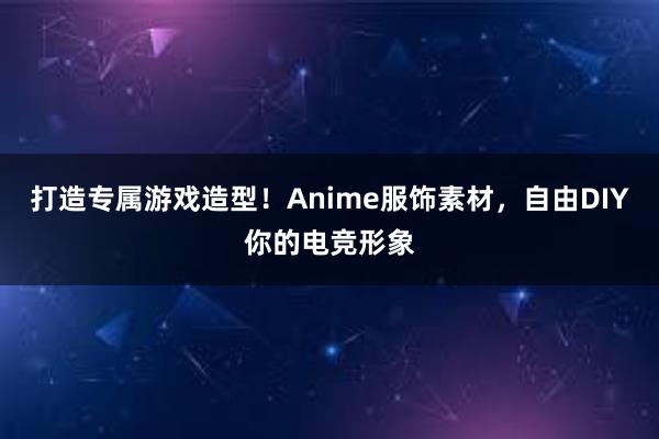 打造专属游戏造型！Anime服饰素材，自由DIY你的电竞形象