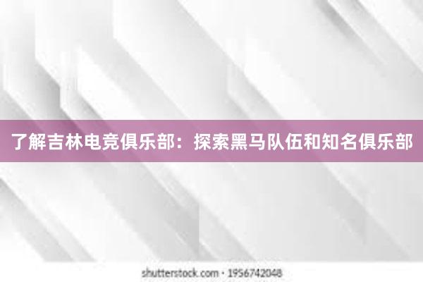 了解吉林电竞俱乐部：探索黑马队伍和知名俱乐部