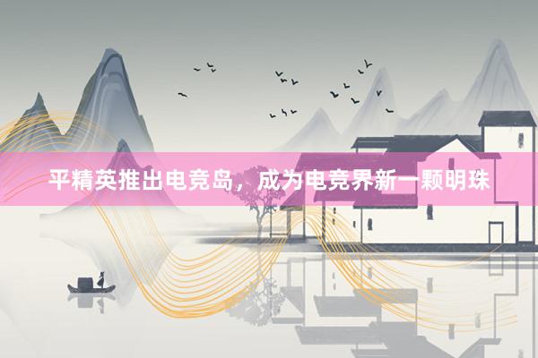 平精英推出电竞岛，成为电竞界新一颗明珠