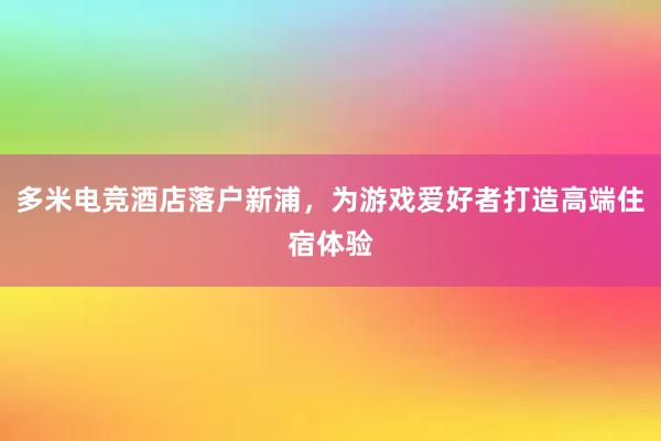 多米电竞酒店落户新浦，为游戏爱好者打造高端住宿体验