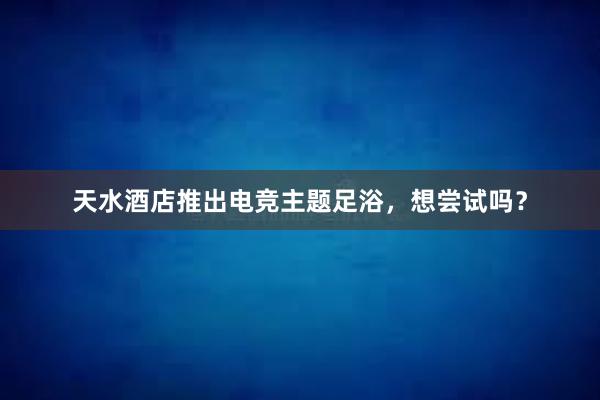 天水酒店推出电竞主题足浴，想尝试吗？