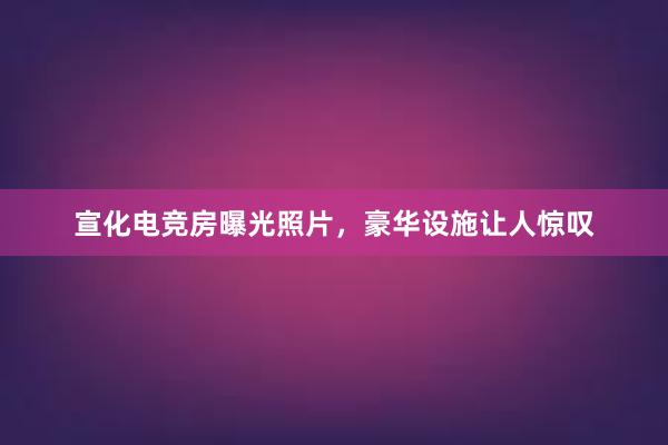 宣化电竞房曝光照片，豪华设施让人惊叹