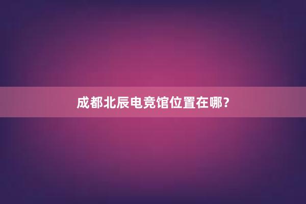 成都北辰电竞馆位置在哪？