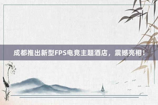 成都推出新型FPS电竞主题酒店，震撼亮相！