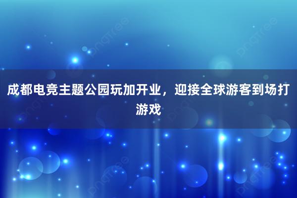 成都电竞主题公园玩加开业，迎接全球游客到场打游戏