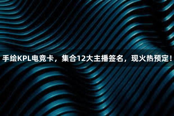 手绘KPL电竞卡，集合12大主播签名，现火热预定！