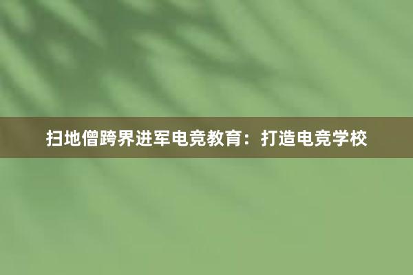 扫地僧跨界进军电竞教育：打造电竞学校