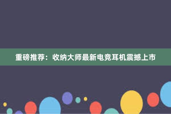 重磅推荐：收纳大师最新电竞耳机震撼上市