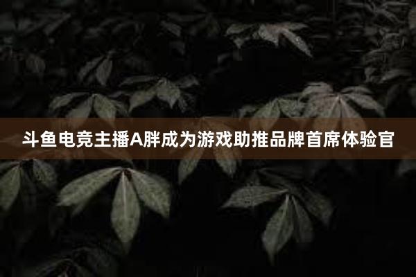 斗鱼电竞主播A胖成为游戏助推品牌首席体验官