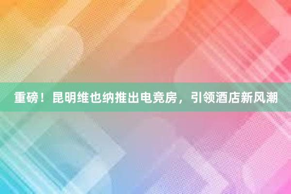 重磅！昆明维也纳推出电竞房，引领酒店新风潮