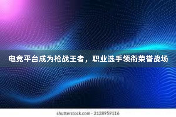 电竞平台成为枪战王者，职业选手领衔荣誉战场