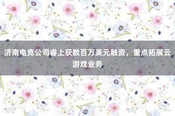 济南电竞公司睿上获数百万美元融资，重点拓展云游戏业务