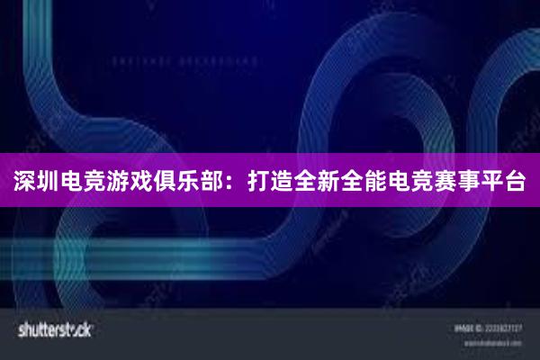 深圳电竞游戏俱乐部：打造全新全能电竞赛事平台