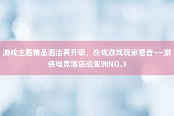 游戏主题精品酒店再升级，在线游戏玩家福音——游侠电竞酒店成亚洲NO.1