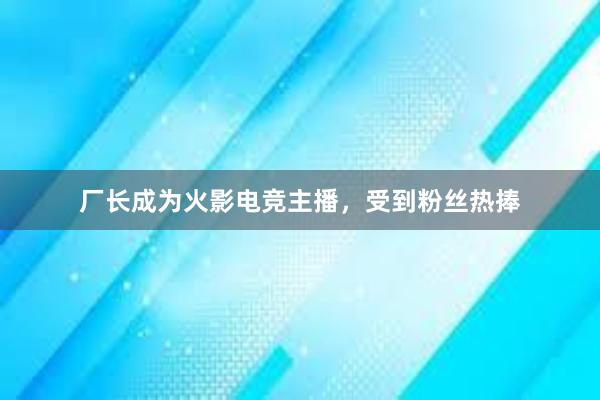 厂长成为火影电竞主播，受到粉丝热捧