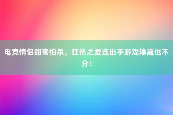 电竞情侣甜蜜怕杀，狂热之爱连出手游戏输赢也不分！