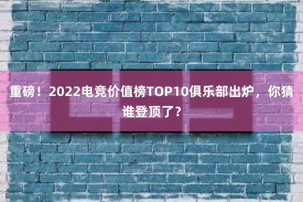 重磅！2022电竞价值榜TOP10俱乐部出炉，你猜谁登顶了？