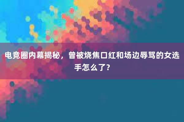 电竞圈内幕揭秘，曾被烧焦口红和场边辱骂的女选手怎么了？