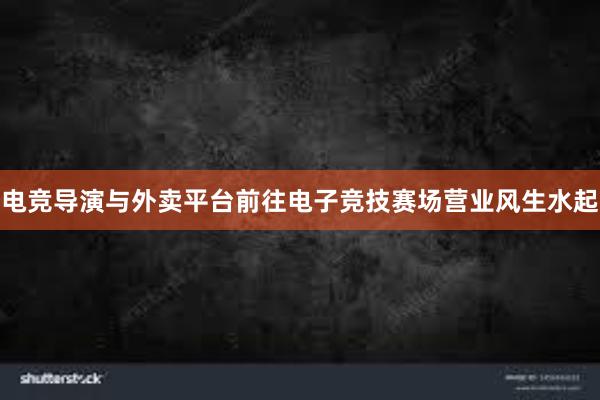 电竞导演与外卖平台前往电子竞技赛场营业风生水起