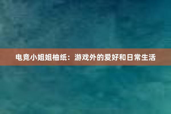 电竞小姐姐柚纸：游戏外的爱好和日常生活