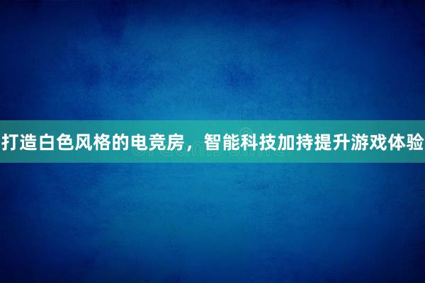 打造白色风格的电竞房，智能科技加持提升游戏体验