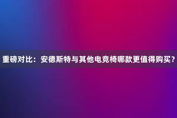 重磅对比：安德斯特与其他电竞椅哪款更值得购买？