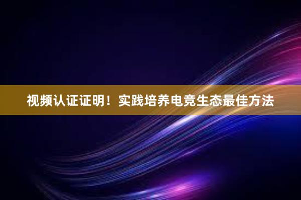 视频认证证明！实践培养电竞生态最佳方法