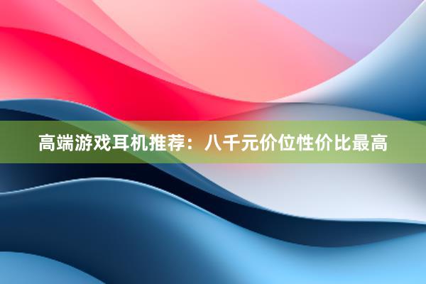 高端游戏耳机推荐：八千元价位性价比最高