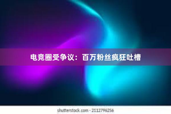 电竞圈受争议：百万粉丝疯狂吐槽