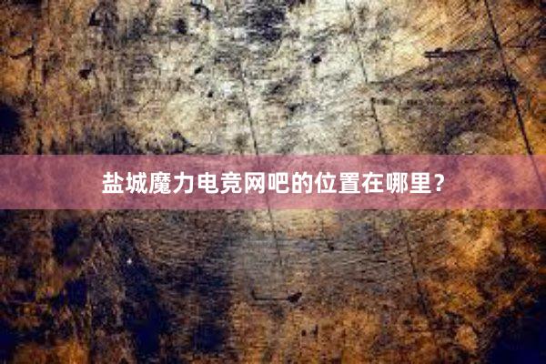 盐城魔力电竞网吧的位置在哪里？